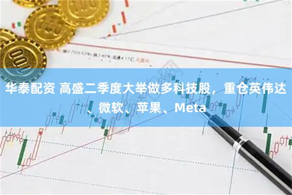 华泰配资 高盛二季度大举做多科技股，重仓英伟达、微软、苹果、Meta