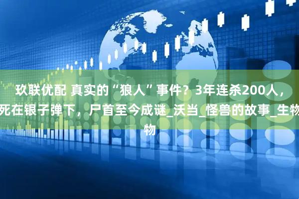 玖联优配 真实的“狼人”事件？3年连杀200人，死在银子弹下，尸首至今成谜_沃当_怪兽的故事_生物