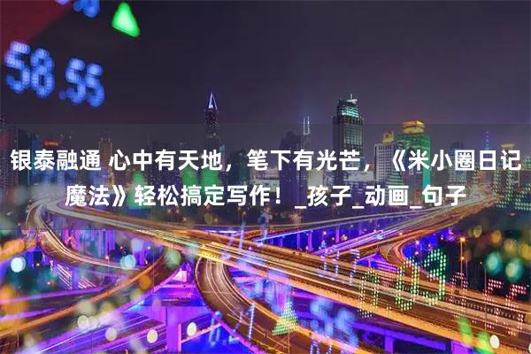 银泰融通 心中有天地，笔下有光芒，《米小圈日记魔法》轻松搞定写作！_孩子_动画_句子
