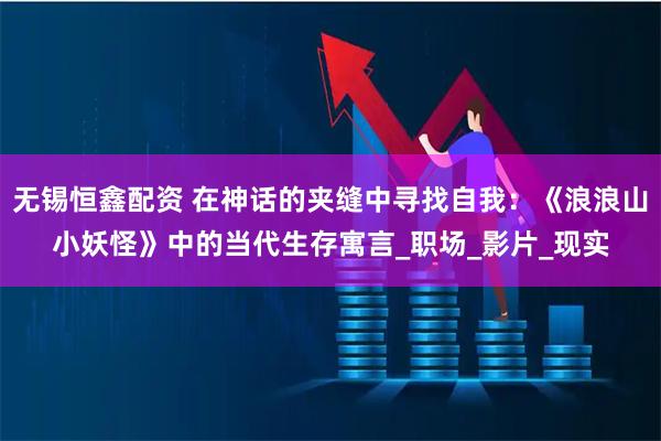 无锡恒鑫配资 在神话的夹缝中寻找自我：《浪浪山小妖怪》中的当代生存寓言_职场_影片_现实