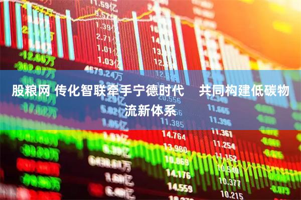 股粮网 传化智联牵手宁德时代    共同构建低碳物流新体系