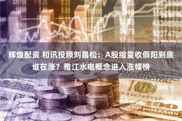 辉煌配资 和讯投顾刘昌松：A股缩量收假阳到底谁在涨？雅江水电概念进入涨幅榜