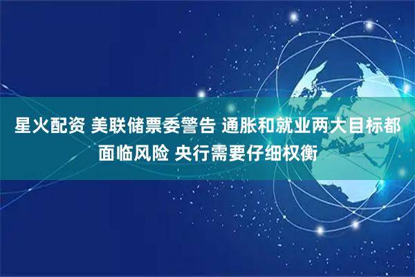 星火配资 美联储票委警告 通胀和就业两大目标都面临风险 央行需要仔细权衡