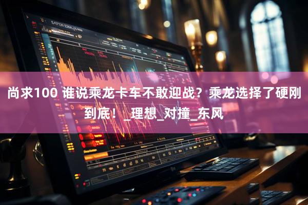 尚求100 谁说乘龙卡车不敢迎战？乘龙选择了硬刚到底！_理想_对撞_东风