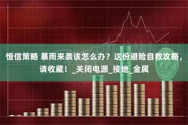 恒信策略 暴雨来袭该怎么办？这份避险自救攻略，请收藏！_关闭电源_接地_金属