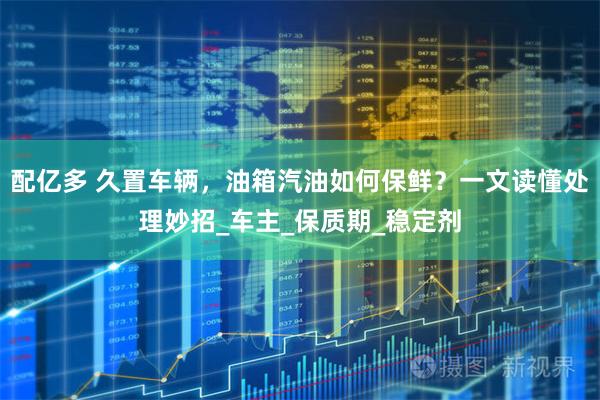 配亿多 久置车辆，油箱汽油如何保鲜？一文读懂处理妙招_车主_保质期_稳定剂