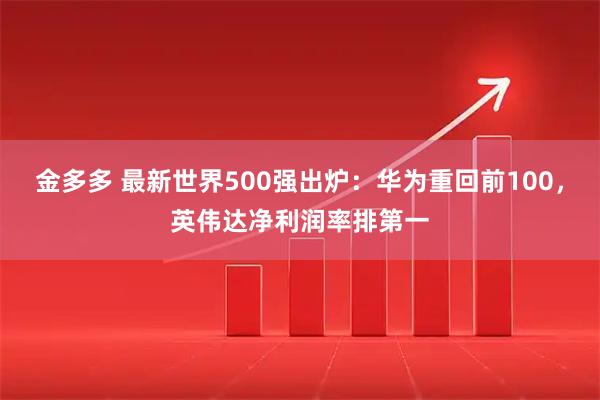 金多多 最新世界500强出炉：华为重回前100，英伟达净利润率排第一