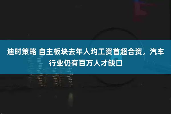 迪时策略 自主板块去年人均工资首超合资，汽车行业仍有百万人才缺口