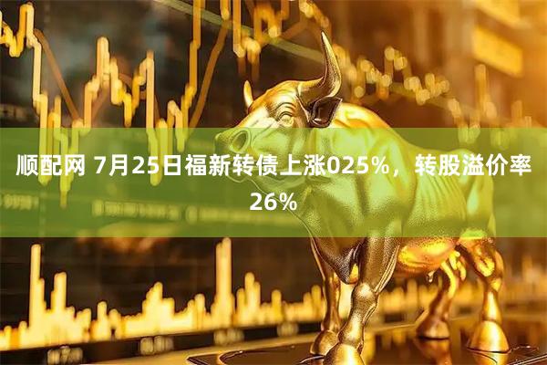 顺配网 7月25日福新转债上涨025%，转股溢价率26%