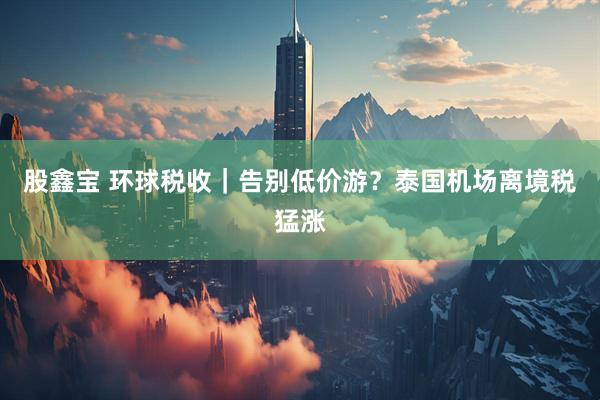 股鑫宝 环球税收｜告别低价游？泰国机场离境税猛涨